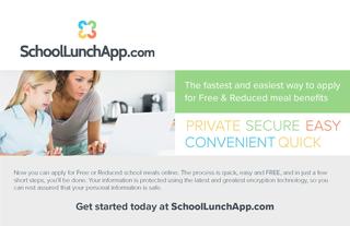 SchoolLunchApp.com Logo- The fastest and easiest way to apply for Free & Reduced meal benefits-PRIVATE SECURE EASY CONVENIENT QUICK-Now you can apply for Free or Reduced school meals online. The process is quick, easy, and FREE, and in just a few shorts steps, you'll be done. Your information is protected using the latest and greatest encryption technology, so you can rest assured that your personal information is safe. Get started today at SchoolLunch.App.com