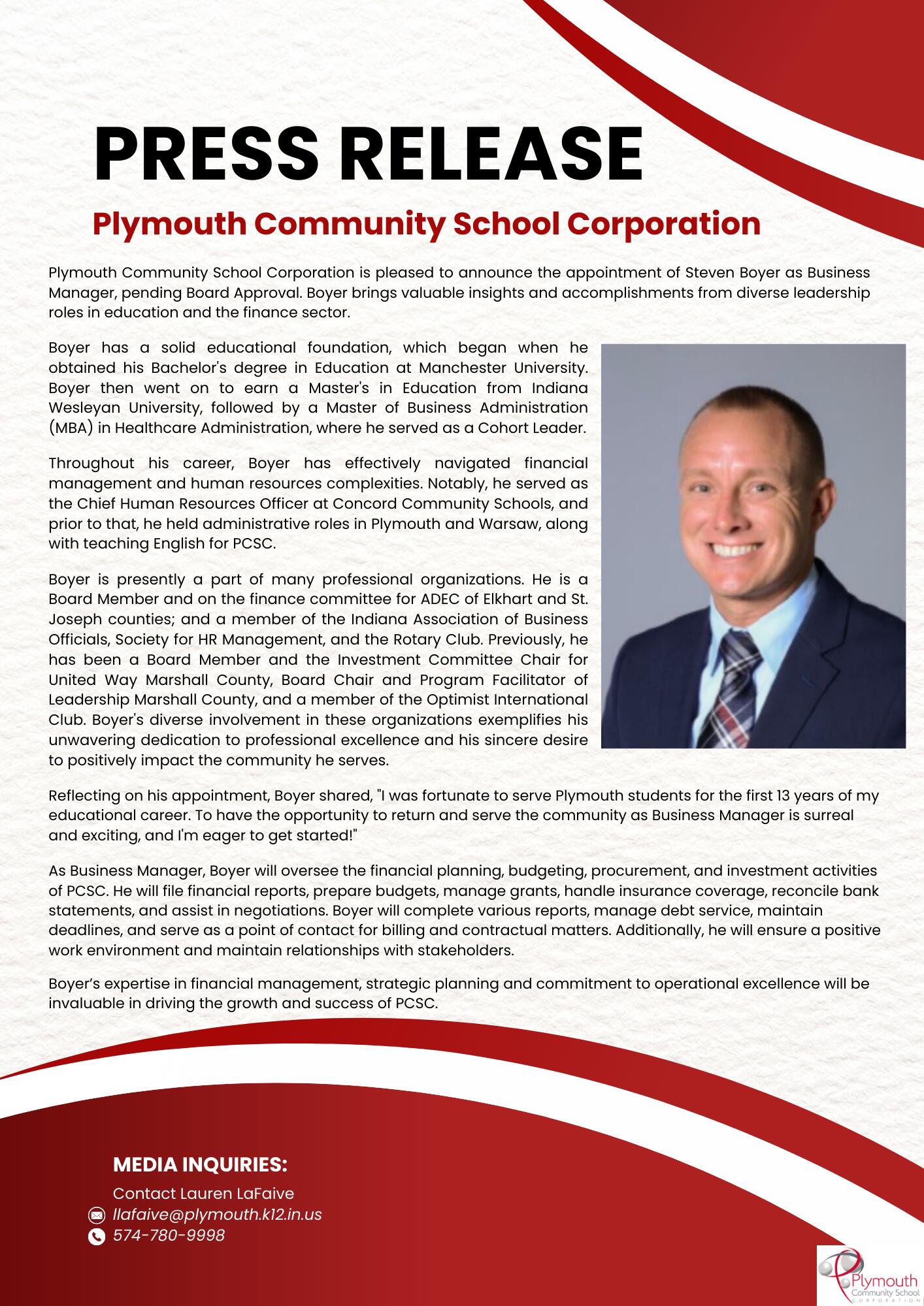Plymouth Community School Corporation is pleased to announce the appointment of Steven Boyer as Business Manager, pending Board Approval. Boyer brings valuable insights and accomplishments from diverse leadership roles in education and the finance sector.  Boyer has a solid educational foundation, which began when he obtained his Bachelor's degree in Education at Manchester University. Boyer then went on to earn a Master's in Education from Indiana Wesleyan University, followed by a Master of Business Administration (MBA) in Healthcare Administration, where he served as a Cohort Leader.   Throughout his career, Boyer has effectively navigated financial management and human resources complexities. Notably, he served as the Chief Human Resources Officer at Concord Community Schools, and prior to that, he held administrative roles in Plymouth and Warsaw, along with teaching English for PCSC.  Boyer is presently a part of many professional organizations. He is a Board Member and on the finance committee for ADEC of Elkhart and St. Joseph counties; and a member of the Indiana Association of Business Officials, Society for HR Management, and the Rotary Club. Previously, he has been a Board Member and the Investment Committee Chair for United Way Marshall County, Board Chair and Program Facilitator of Leadership Marshall County, and a member of the Optimist International Club. Boyer's diverse involvement in these organizations exemplifies his unwavering dedication to professional excellence and his sincere desire to positively impact the community he serves.  Reflecting on his appointment, Boyer shared, "I was fortunate to serve Plymouth students for the first 13 years of my educational career. To have the opportunity to return and serve the community as Business Manager is surreal and exciting, and I'm eager to get started!"  As Business Manager, Boyer will oversee the financial planning, budgeting, procurement, and investment activities of PCSC. He will file financial reports, prepare budgets, manage grants, handle insurance coverage, reconcile bank statements, and assist in negotiations. Boyer will complete various reports, manage debt service, maintain deadlines, and serve as a point of contact for billing and contractual matters. Additionally, he will ensure a positive work environment and maintain relationships with stakeholders.   Boyer’s expertise in financial management, strategic planning and commitment to operational excellence will be invaluable in driving the growth and success of PCSC.