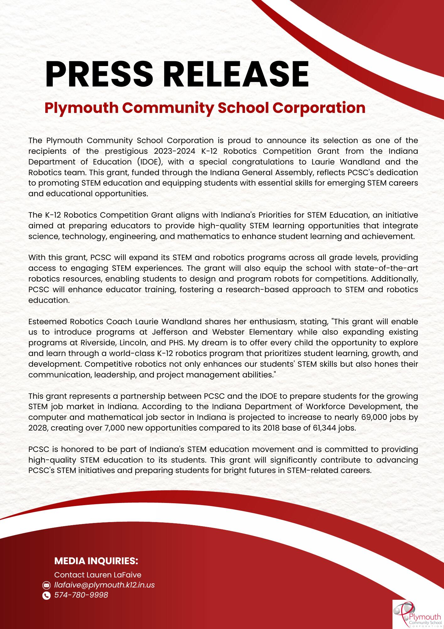 The Plymouth Community School Corporation is proud to announce its selection as one of the recipients of the prestigious 2023-2024 K-12 Robotics Competition Grant from the Indiana Department of Education (IDOE), with a special congratulations to Laurie Wandland and the Robotics team. This grant, funded through the Indiana General Assembly, reflects PCSC's dedication to promoting STEM education and equipping students with essential skills for emerging STEM careers and educational opportunities.  The K-12 Robotics Competition Grant aligns with Indiana's Priorities for STEM Education, an initiative aimed at preparing educators to provide high-quality STEM learning opportunities that integrate science, technology, engineering, and mathematics to enhance student learning and achievement.  With this grant, PCSC will expand its STEM and robotics programs across all grade levels, providing access to engaging STEM experiences. The grant will also equip the school with state-of-the-art robotics resources, enabling students to design and program robots for competitions. Additionally, PCSC will enhance educator training, fostering a research-based approach to STEM and robotics education.  Esteemed Robotics Coach Laurie Wandland shares her enthusiasm, stating, "This grant will enable us to introduce programs at Jefferson and Webster Elementary while also expanding existing programs at Riverside, Lincoln, and PHS. My dream is to offer every child the opportunity to explore and learn through a world-class K-12 robotics program that prioritizes student learning, growth, and development. Competitive robotics not only enhances our students' STEM skills but also hones their communication, leadership, and project management abilities."  This grant represents a partnership between PCSC and the IDOE to prepare students for the growing STEM job market in Indiana. According to the Indiana Department of Workforce Development, the computer and mathematical job sector in Indiana is projected to increase to nearly 69,000 jobs by 2028, creating over 7,000 new opportunities compared to its 2018 base of 61,344 jobs.  PCSC is honored to be part of Indiana's STEM education movement and is committed to providing high-quality STEM education to its students. This grant will significantly contribute to advancing PCSC's STEM initiatives and preparing students for bright futures in STEM-related careers. 