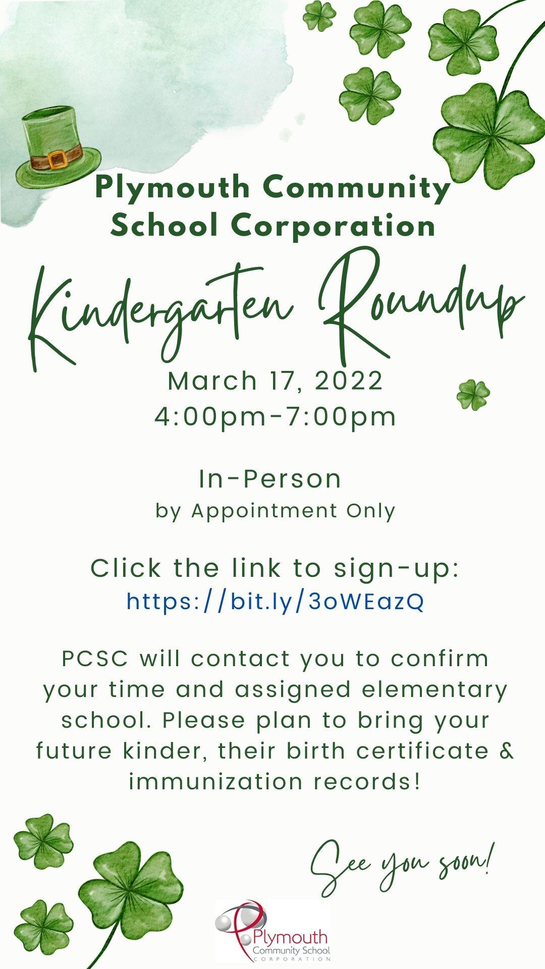 Plymouth Community School Corporation Kindergarten Roundup on March 17, 2022 from 4:00 p.m.-7:00 p.m.  In-person by appointment only  Click the link to sign-up:  Kindergarten Roundup Sign-up Sheet  PCSC will contact you to confirm your time and assigned elementary school. Please plan to bring your future kinder, their birth certificate & immunization records!  See you soon!