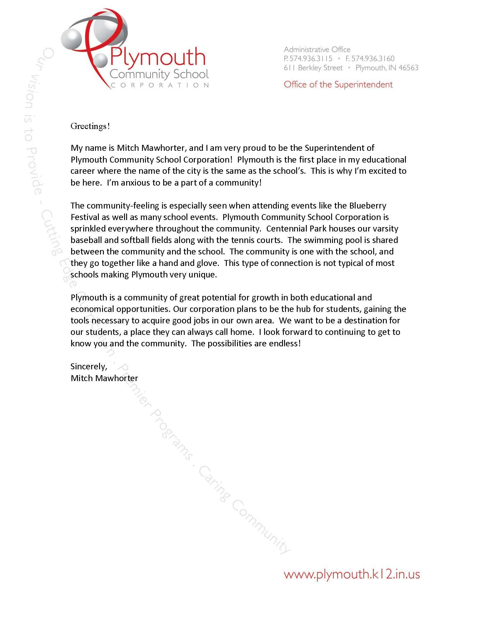 PCSC Letterhead with  My name is Mitch Mawhorter, and I am very proud to be the Superintendent of Plymouth Community School Corporation!  Plymouth is the first place in my educational career where the name of the city is the same as the school’s.  This is why I’m excited to be here.  I’m anxious to be a part of a community!   The community-feeling is especially seen when attending events like the Blueberry Festival as well as many school events.  Plymouth Community School Corporation is sprinkled everywhere throughout the community.  Centennial Park houses our varsity baseball and softball fields along with the tennis courts.  The swimming pool is shared between the community and the school.  The community is one with the school, and they go together like a hand and glove.  This type of connection is not typical of most schools making Plymouth very unique.  Plymouth is a community of great potential for growth in both educational and economical opportunities. Our corporation plans to be the hub for students, gaining the tools necessary to acquire good jobs in our own area.  We want to be a destination for our students, a place they can always call home.  I look forward to continuing to get to know you and the community.  The possibilities are endless!  Sincerely,  Mitch Mawhorter