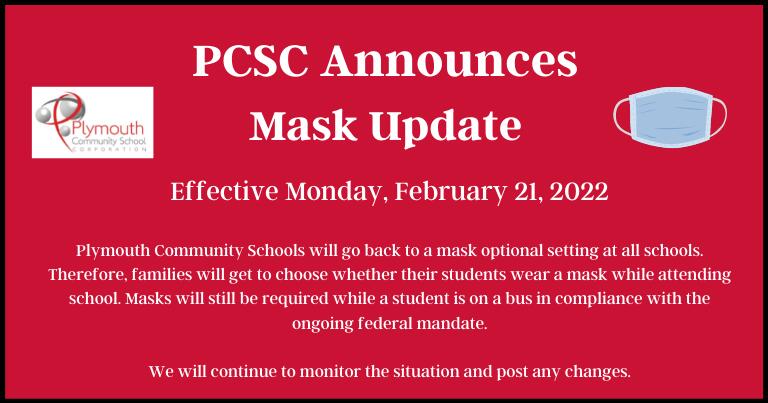 PCSC Announces Mask Update  Effective Monday, February 21, 2022  Plymouth Community Schools will go back to a mask optional setting at all schools. Therefore, families will get to choose whether their students wear a mask while attending school. Masks will still be required while a student is on a bus in compliance with the ongoing federal mandate.  We will continue to monitor the situation and post any changes.