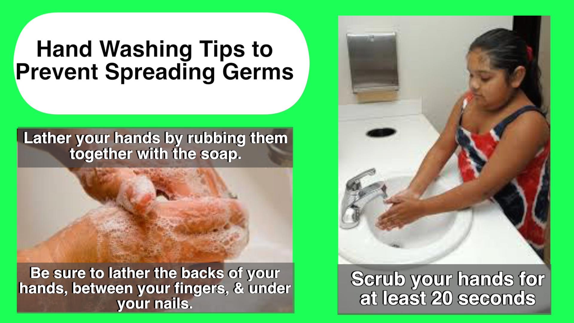 Handwashing Tips to prevent spreading germs. Lather your hands by rubbing them together with the soap. Be sure to lather the backs of your hands, between your fingers, & under your nails. Scrub your hands for at least 20 seconds.
