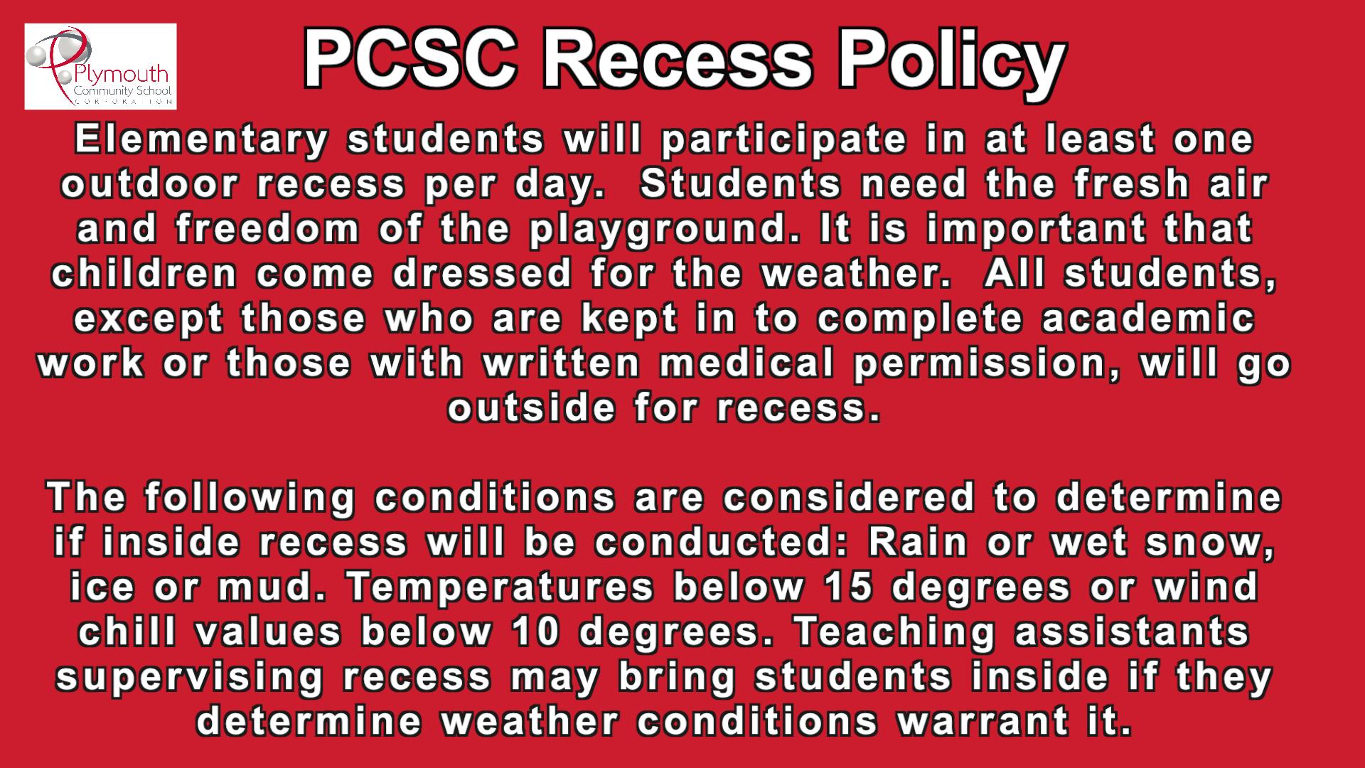 PCSC Recess Policy - Elementary students will participate in at least one outdoor recess per day. Students need the fresh air and freedom of the playground. It is important that children come dressed for the weather. All students, except those who are kept in to complete academic work or those with written medica permission, will go outside for recess. The following conditions are considered to determine if inside recess will be conducted: Rain or wet snow, ice or mud. Temperatures below 15 degrees or wind chill values below 10 degrees. Teaching assistants supervising recess may bring students inside if they determine weather conditions warrant it.