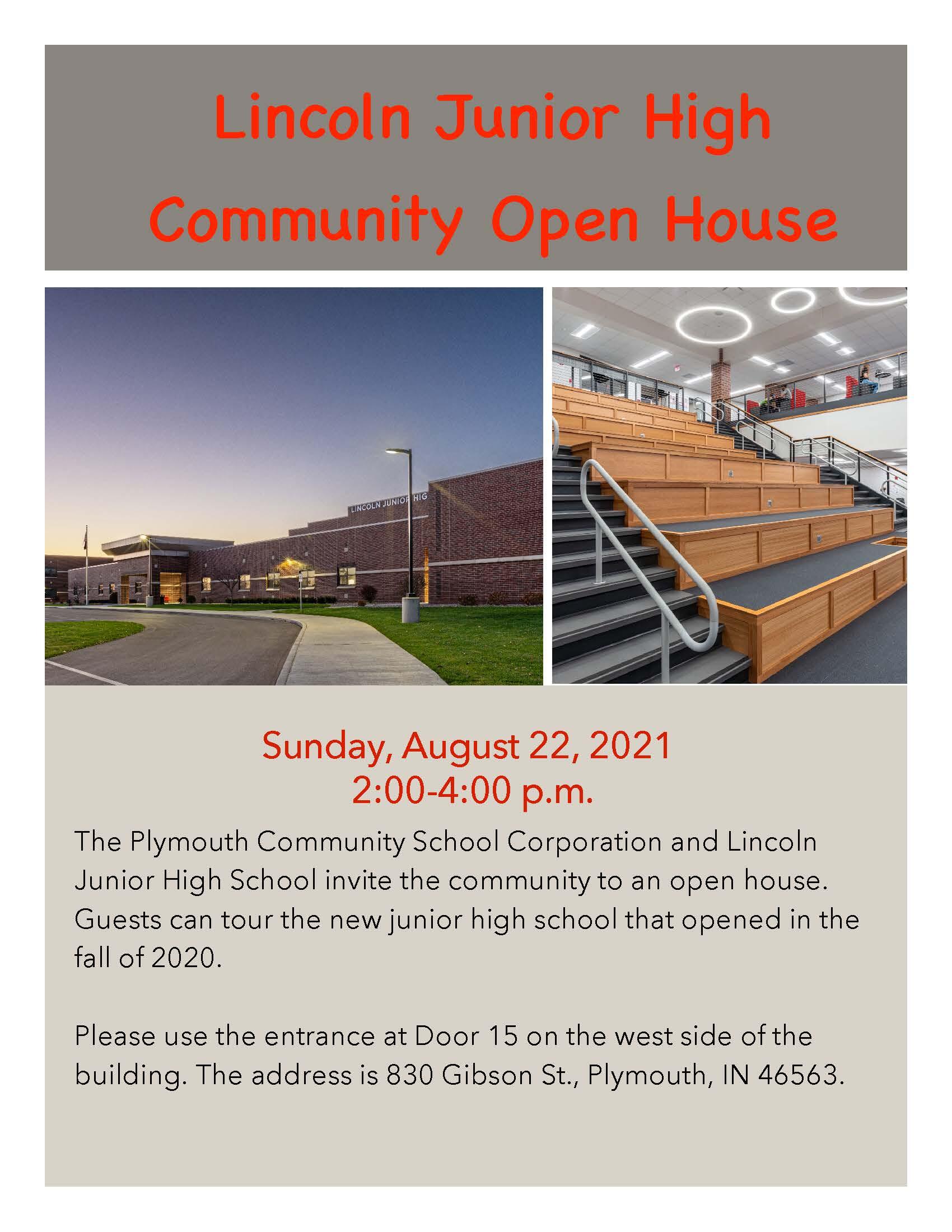 Sunday, August 22, 2021  2:00-4:00 p.m.  The Plymouth Community School Corporation and Lincoln Junior High School invite the community to an open house. Guests can tour the new junior high school that opened in the fall of 2020.  Please use the entrance at Door 15 on the west side of the building. The address is 830 Gibson St., Plymouth, IN 46563. 