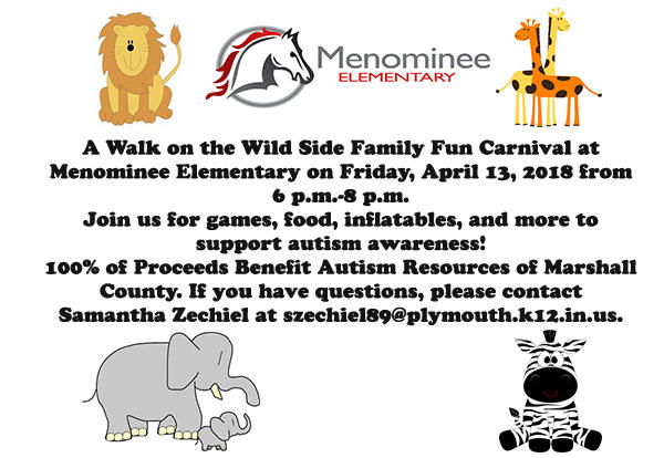 Lion, Menominee Elementary Logo, 2 giraffes, 2 elephants, and zebra graphics in the corners. A Walk on the Wild Side Family Fun Carnival at Menominee Elementary on Friday, April 13, 2018 from 6 p.m.-8 p.m. Join us for games, food, inflatables, and more to support autism awareness! 100% of Proceeds Benefit Autism Resources of Marshall County. If you have questions, contact Samantha Zechiel at szechiel89@plymouth.k12.in.us.