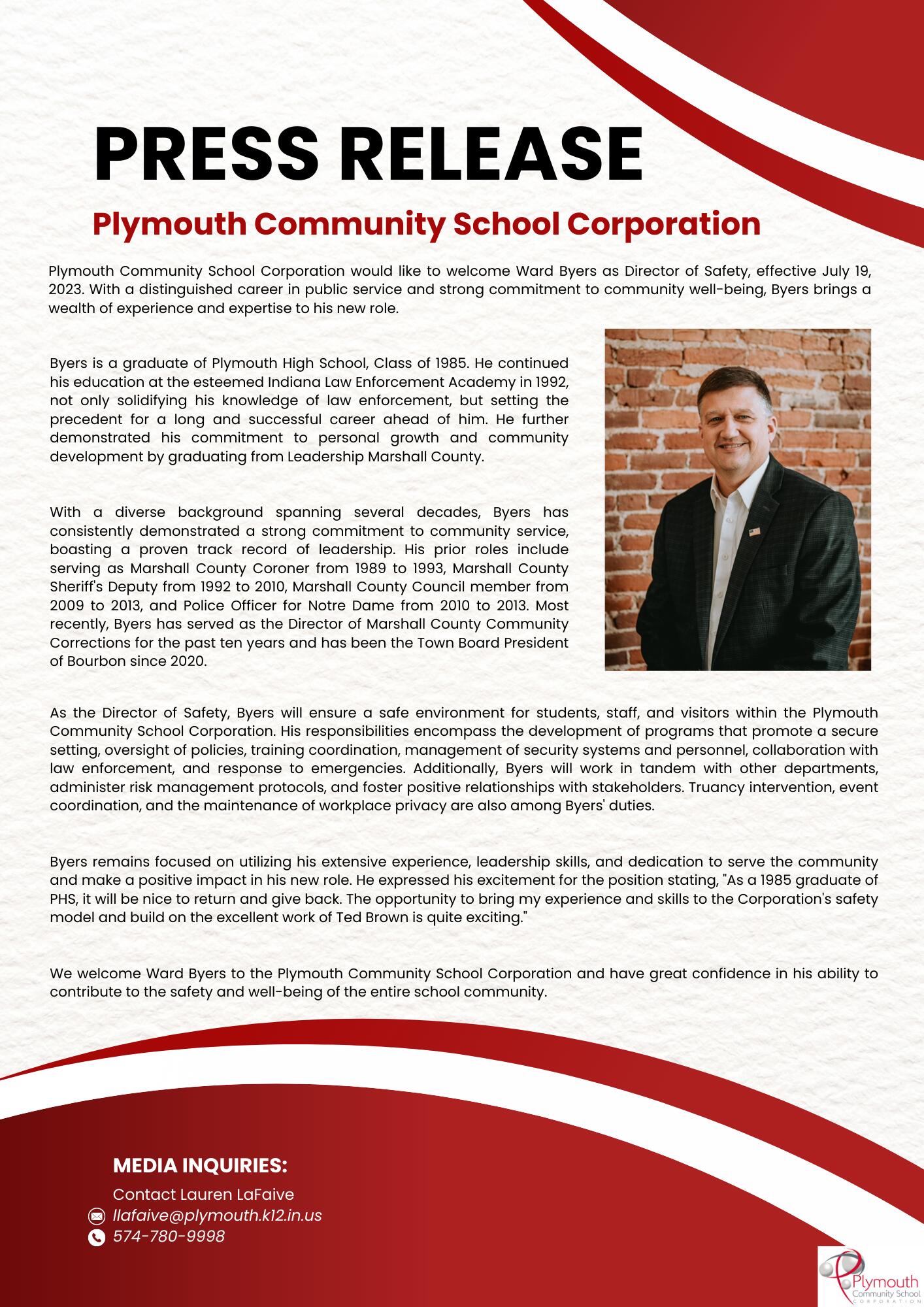 Plymouth Community School Corporation would like to welcome Ward Byers as Director of Safety, effective July 19, 2023. With a distinguished career in public service and strong commitment to community well-being, Byers brings a wealth of experience and expertise to his new role. Byers is a graduate of Plymouth High School, Class of 1985. He continued his education at the esteemed Indiana Law Enforcement Academy in 1992, not only solidifying his knowledge of law enforcement, but setting the precedent for a long and successful career ahead of him. He further demonstrated his commitment to personal growth and community development by graduating from Leadership Marshall County. With a diverse background spanning several decades, Byers has consistently demonstrated a strong commitment to community service, boasting a proven track record of leadership. His prior roles include serving as Marshall County Coroner from 1989 to 1993, Marshall County Sheriff's Deputy from 1992 to 2010, Marshall County Council member from 2009 to 2013, and Police Officer for Notre Dame from 2010 to 2013. Most recently, Byers has served as the Director of Marshall County Community Corrections for the past ten years and has been the Town Board President of Bourbon since 2020. As the Director of Safety, Byers will ensure a safe environment for students, staff, and visitors within the Plymouth Community School Corporation. His responsibilities encompass the development of programs that promote a secure setting, oversight of policies, training coordination, management of security systems and personnel, collaboration with law enforcement, and response to emergencies. Additionally, Byers will work in tandem with other departments, administer risk management protocols, and foster positive relationships with stakeholders. Truancy intervention, event coordination, and the maintenance of workplace privacy are also among Byers' duties. Byers remains focused on utilizing his extensive experience, leadership skills, and dedication to serve the community and make a positive impact in his new role. He expressed his excitement for the position stating, "As a 1985 graduate of PHS, it will be nice to return and give back. The opportunity to bring my experience and skills to the Corporation's safety model and build on the excellent work of Ted Brown is quite exciting." We welcome Ward Byers to the Plymouth Community School Corporation and have great confidence in his ability to contribute to the safety and well-being of the entire school community.