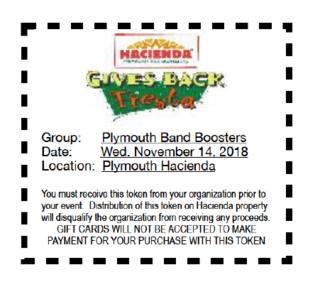 Hacienda Gives Back Fiesta - Group: Plymouth Band Boosters Date: Wed. November 14, 2018 Location: Plymouth Hacienda You must receive this token from your organization prior to your event. Distribution of this token on Hacienda property will disqualify the organization from receiving any proceeds. Gift Cards will not be accepted to make payment for your purchase with this token.
